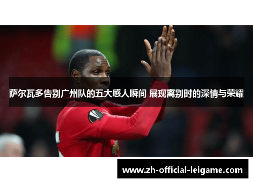 萨尔瓦多告别广州队的五大感人瞬间 展现离别时的深情与荣耀