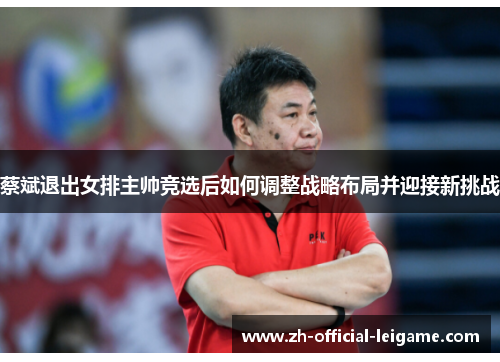 蔡斌退出女排主帅竞选后如何调整战略布局并迎接新挑战