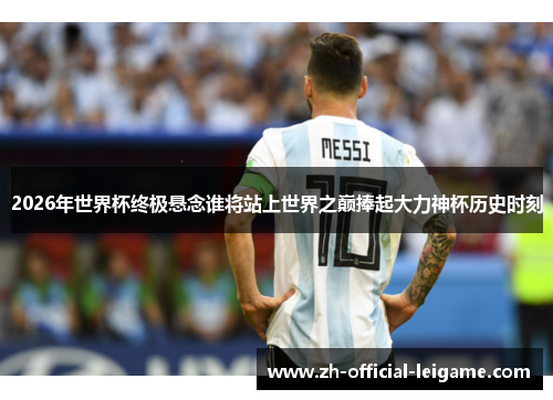 2026年世界杯终极悬念谁将站上世界之巅捧起大力神杯历史时刻